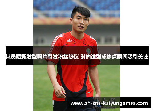 球员晒新发型照片引发粉丝热议 时尚造型成焦点瞬间吸引关注