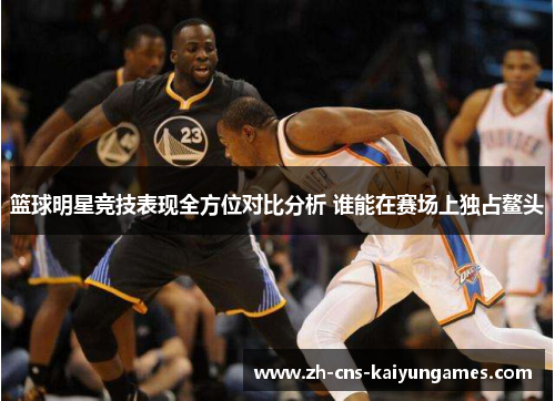 篮球明星竞技表现全方位对比分析 谁能在赛场上独占鳌头