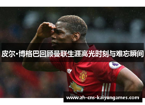 皮尔·博格巴回顾曼联生涯高光时刻与难忘瞬间