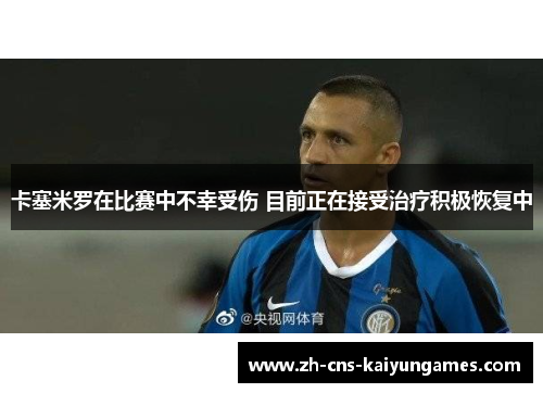 卡塞米罗在比赛中不幸受伤 目前正在接受治疗积极恢复中
