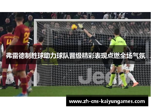 弗雷德制胜球助力球队晋级精彩表现点燃全场气氛