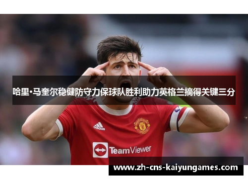 哈里·马奎尔稳健防守力保球队胜利助力英格兰摘得关键三分