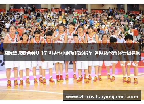 国际篮球联合会U-17世界杯小组赛精彩纷呈 各队激烈角逐晋级名额