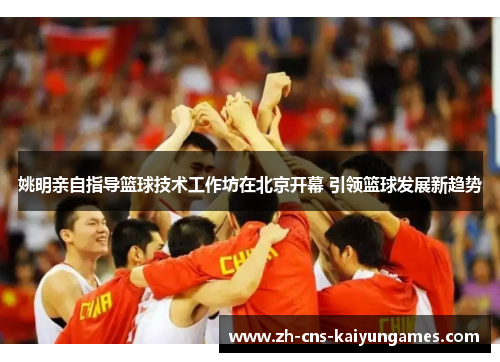 姚明亲自指导篮球技术工作坊在北京开幕 引领篮球发展新趋势