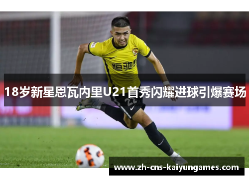 18岁新星恩瓦内里U21首秀闪耀进球引爆赛场