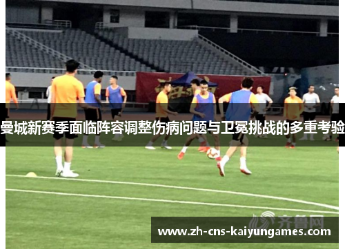 曼城新赛季面临阵容调整伤病问题与卫冕挑战的多重考验