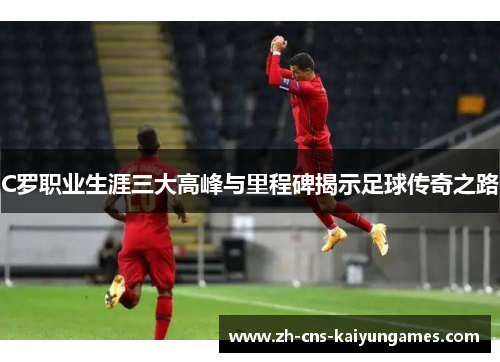 C罗职业生涯三大高峰与里程碑揭示足球传奇之路