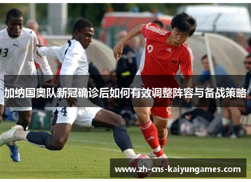 加纳国奥队新冠确诊后如何有效调整阵容与备战策略