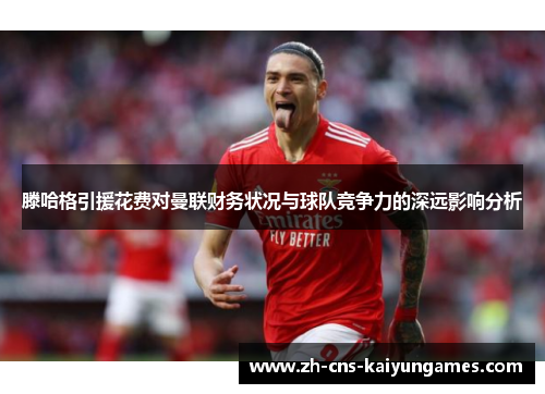 滕哈格引援花费对曼联财务状况与球队竞争力的深远影响分析