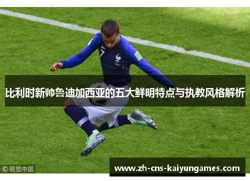 比利时新帅鲁迪加西亚的五大鲜明特点与执教风格解析