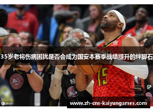 35岁老将伤病困扰是否会成为国安本赛季战绩提升的绊脚石