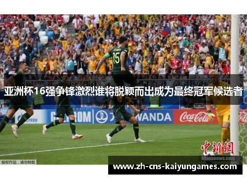 亚洲杯16强争锋激烈谁将脱颖而出成为最终冠军候选者