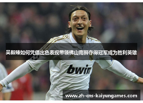 吴毅臻如何凭借出色表现带领佛山南狮夺得冠军成为胜利英雄