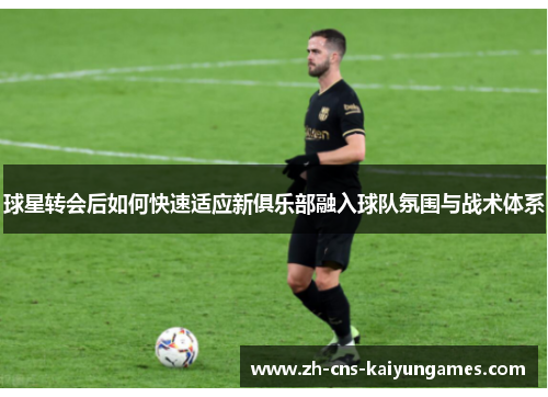 球星转会后如何快速适应新俱乐部融入球队氛围与战术体系