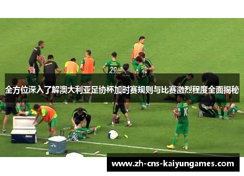 全方位深入了解澳大利亚足协杯加时赛规则与比赛激烈程度全面揭秘