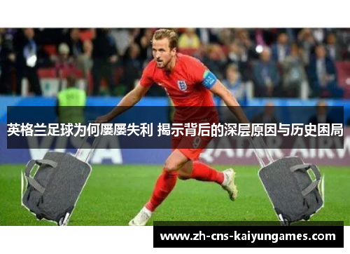 英格兰足球为何屡屡失利 揭示背后的深层原因与历史困局