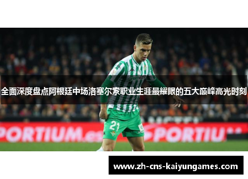 全面深度盘点阿根廷中场洛塞尔索职业生涯最耀眼的五大巅峰高光时刻 全面深度盘点阿根廷中场洛塞尔索职业生涯最耀眼的五大巅峰高光时刻